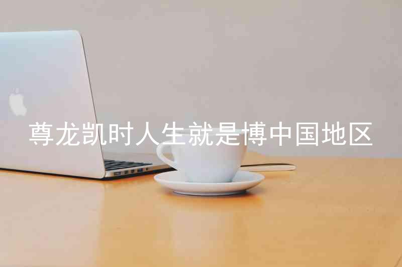 尊龙凯时人生就是博中国地区